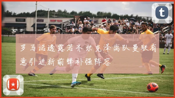 罗马诺透露若齐尔克泽离队曼联有意引进新前锋补强阵容